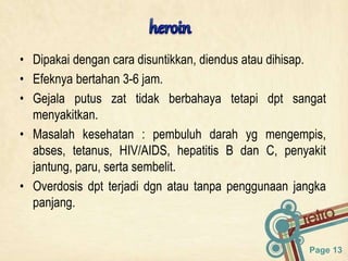 Page 13
• Dipakai dengan cara disuntikkan, diendus atau dihisap.
• Efeknya bertahan 3-6 jam.
• Gejala putus zat tidak berbahaya tetapi dpt sangat
menyakitkan.
• Masalah kesehatan : pembuluh darah yg mengempis,
abses, tetanus, HIV/AIDS, hepatitis B dan C, penyakit
jantung, paru, serta sembelit.
• Overdosis dpt terjadi dgn atau tanpa penggunaan jangka
panjang.
 