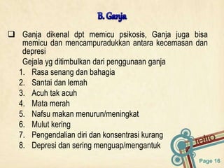 Page 16
 Ganja dikenal dpt memicu psikosis, Ganja juga bisa
memicu dan mencampuradukkan antara kecemasan dan
depresi
Gejala yg ditimbulkan dari penggunaan ganja
1. Rasa senang dan bahagia
2. Santai dan lemah
3. Acuh tak acuh
4. Mata merah
5. Nafsu makan menurun/meningkat
6. Mulut kering
7. Pengendalian diri dan konsentrasi kurang
8. Depresi dan sering menguap/mengantuk
 