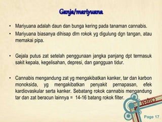 Page 17
• Mariyuana adalah daun dan bunga kering pada tanaman cannabis.
• Mariyuana biasanya dihisap dlm rokok yg digulung dgn tangan, atau
memakai pipa.
• Gejala putus zat setelah penggunaan jangka panjang dpt termasuk
sakit kepala, kegelisahan, depresi, dan gangguan tidur.
• Cannabis mengandung zat yg mengakibatkan kanker, tar dan karbon
monoksida, yg mengakibatkan penyakit pernapasan, efek
kardiovaskular serta kanker. Sebatang rokok cannabis mengandung
tar dan zat beracun lainnya = 14-16 batang rokok filter.
 