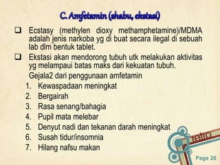 Page 20
 Ecstasy (methylen dioxy methamphetamine)/MDMA
adalah jenis narkoba yg di buat secara ilegal di sebuah
lab dlm bentuk tablet.
 Ekstasi akan mendorong tubuh utk melakukan aktivitas
yg melampaui batas maks dari kekuatan tubuh.
Gejala2 dari penggunaan amfetamin
1. Kewaspadaan meningkat
2. Bergairah
3. Rasa senang/bahagia
4. Pupil mata melebar
5. Denyut nadi dan tekanan darah meningkat
6. Susah tidur/insomnia
7. Hilang nafsu makan
 