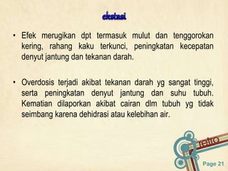 Page 21
• Efek merugikan dpt termasuk mulut dan tenggorokan
kering, rahang kaku terkunci, peningkatan kecepatan
denyut jantung dan tekanan darah.
• Overdosis terjadi akibat tekanan darah yg sangat tinggi,
serta peningkatan denyut jantung dan suhu tubuh.
Kematian dilaporkan akibat cairan dlm tubuh yg tidak
seimbang karena dehidrasi atau kelebihan air.
 