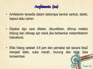 Page 22
• Amfetamin tersedia dalam beberapa bentuk serbuk, tablet,
kapsul atau cairan.
• Dipakai dgn cara ditelan, disuntikkan, dihirup melalui
hidung dan dihisap spt rokok jika berbentuk metamfetamin
hidroklorid.
• Efek hilang setelah 3-6 jam dan pemakai dpt secara tiba2
menjadi lelah, suka marah, murung dan tidak bisa
konsentrasi.
 