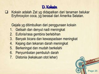 Page 25
 Kokain adalah Zat yg didapatkan dari tanaman belukar
Erythroxylon coca, yg berasal dari Amerika Selatan.
Gejala yg ditimbulkan dari penggunaan kokain
1. Gelisah dan denyut nadi meningkat
2. Euforia/rasa gembira berlebihan
3. Banyak bicara dan kewaspadaan meningkat
4. Kejang dan tekanan darah meningkat
5. Berkeringat dan mudah berkelahi
6. Penyumbatan pembuluh darah
7. Distonia (kekakuan otot leher)
 