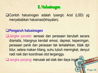 Page 26
Contoh halusinogen adalah Iysergic Acid (LSD) yg
menyebabkan halusinasi(khayalan).
Pengaruh halusinogen
Jangka pendek: sensasi dan perasaan berubah secara
dramatis, hilangnya kendali emosi, depresi, kepeningan,
perasaan panik dan perasaan tak terkalahkan, tidak dpt
tidur, selera makan hilang, suhu tubuh meningkat, denyut
nadi naik dan koordinasi otot terganggu
Jangka panjang: merusak sel otak dan daya ingat
 