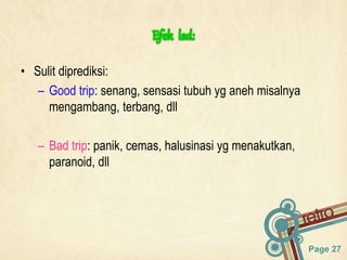 Page 27
• Sulit diprediksi:
– Good trip: senang, sensasi tubuh yg aneh misalnya
mengambang, terbang, dll
– Bad trip: panik, cemas, halusinasi yg menakutkan,
paranoid, dll
 