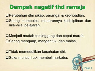 Page 3
Perubahan dlm sikap, perangai & kepribadian,
Sering membolos, menurunnya kedisiplinan dan
nilai-nilai pelajaran,
Menjadi mudah tersinggung dan cepat marah,
Sering menguap, mengantuk, dan malas,
Tidak memedulikan kesehatan diri,
Suka mencuri utk membeli narkoba.
 