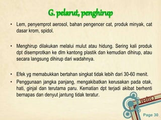 Page 30
• Lem, penyemprot aerosol, bahan pengencer cat, produk minyak, cat
dasar krom, spidol.
• Menghirup dilakukan melalui mulut atau hidung. Sering kali produk
dpt disemprotkan ke dlm kantong plastik dan kemudian dihirup, atau
secara langsung dihirup dari wadahnya.
• Efek yg memabukkan bertahan singkat tidak lebih dari 30-60 menit.
• Penggunaan jangka panjang, mengakibatkan kerusakan pada otak,
hati, ginjal dan terutama paru. Kematian dpt terjadi akibat berhenti
bernapas dan denyut jantung tidak teratur.
 
