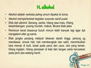 Page 31
• Alkohol adalah narkoba paling umum dipakai di dunia.
• Alkohol memperlambat kegiatan susunan saraf pusat.
• Efek dari alkohol :Senang, santai, hilang rasa malu, Hilang
keseimbangan, pusing muntah, mabuk, Bicara tidak jelas
• Peminum berat biasanya butuh minum lebih banyak lagi agar dpt
mengalami efek yg sama.
• Efek jangka panjang meliputi tekanan darah tinggi, jantung yg
membesar, sirosis hati, hati membengkak dan sakit, menimbulkan
luka memar di kulit, tukak pada perut dan usus, otot yang lemah,
hilang ingatan, hilang perasaan di kaki dan tangan serta kerusakan
pada janin jika sedang hamil.
 