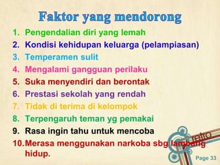 Page 33
1. Pengendalian diri yang lemah
2. Kondisi kehidupan keluarga (pelampiasan)
3. Temperamen sulit
4. Mengalami gangguan perilaku
5. Suka menyendiri dan berontak
6. Prestasi sekolah yang rendah
7. Tidak di terima di kelompok
8. Terpengaruh teman yg pemakai
9. Rasa ingin tahu untuk mencoba
10.Merasa menggunakan narkoba sbg lambang
hidup.
 