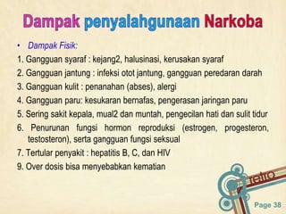Page 38
• Dampak Fisik:
1. Gangguan syaraf : kejang2, halusinasi, kerusakan syaraf
2. Gangguan jantung : infeksi otot jantung, gangguan peredaran darah
3. Gangguan kulit : penanahan (abses), alergi
4. Gangguan paru: kesukaran bernafas, pengerasan jaringan paru
5. Sering sakit kepala, mual2 dan muntah, pengecilan hati dan sulit tidur
6. Penurunan fungsi hormon reproduksi (estrogen, progesteron,
testosteron), serta gangguan fungsi seksual
7. Tertular penyakit : hepatitis B, C, dan HIV
9. Over dosis bisa menyebabkan kematian
 
