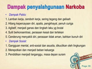 Page 39
• Dampak Psikis:
1. Lamban kerja, ceroboh kerja, sering tegang dan gelisah
2. Hilang kepercayaan diri, apatis, pengkhayal, penuh curiga
3. Agitatif, menjadi ganas dan tingkah laku yg brutal
4. Sulit berkonsentrasi, perasaan kesal dan tertekan
5. Cenderung menyakiti diri, perasaan tidak aman, bahkan bunuh diri
• Dampak Sosial:
1. Gangguan mental, anti-sosial dan asusila, dikucilkan oleh lingkungan
2. Merepotkan dan menjadi beban keluarga
3. Pendidikan menjadi terganggu, masa depan suram
 
