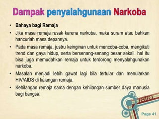 Page 41
• Bahaya bagi Remaja
• Jika masa remaja rusak karena narkoba, maka suram atau bahkan
hancurlah masa depannya.
• Pada masa remaja, justru keinginan untuk mencoba-coba, mengikuti
trend dan gaya hidup, serta bersenang-senang besar sekali. hal itu
bisa juga memudahkan remaja untuk terdorong menyalahgunakan
narkoba.
• Masalah menjadi lebih gawat lagi bila tertular dan menularkan
HIV/AIDS di kalangan remaja.
• Kehilangan remaja sama dengan kehilangan sumber daya manusia
bagi bangsa.
 