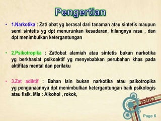 Page 6
• 1.Narkotika : Zat/ obat yg berasal dari tanaman atau sintetis maupun
semi sintetis yg dpt menurunkan kesadaran, hilangnya rasa , dan
dpt menimbulkan ketergantungan
• 2.Psikotropika : Zat/obat alamiah atau sintetis bukan narkotika
yg berkhasiat psikoaktif yg menyebabkan perubahan khas pada
aktifitas mental dan perilaku
• 3.Zat adiktif : Bahan lain bukan narkotika atau psikotropika
yg pengunaannya dpt menimbulkan ketergantungan baik psikologis
atau fisik. Mis : Alkohol , rokok,
 