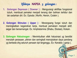 Page 7
1. Golongan Depresan ( Downer ) : Mengurangi aktifitas fungsional
tubuh, membuat pemakai menjadi tenang dan bahkan tertidur dan
tak sadarkan diri. Ex: Opioda ( Morfin, Heroin, Codein ).
2. Golongan Stimulan ( Upper ) : Merangsang fungsi tubuh dan
meningkatkan kegairahan kerja, menbuat pemakain menjadi aktif,
segar dan bersemangat. Ex: Amphetamine (Shabu, Ekstasi), Kokain.
3. Golongan Halusinogen : Menimbulkan efek halusinasi yg bersifat
merubah perasaan, pikiran dan seringkali menciptakan daya pandang
yg berbeda shg seluruh persaan dpt terganggu. Ex: Kanabis ( ganja ).
 