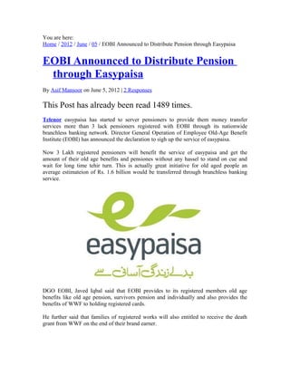 You are here:
Home / 2012 / June / 05 / EOBI Announced to Distribute Pension through Easypaisa
EOBI Announced to Distribute Pension
through Easypaisa
By Asif Mansoor on June 5, 2012 | 2 Responses
This Post has already been read 1489 times.
Telenor easypaisa has started to server pensioners to provide them money transfer
services more than 3 lack pensioners registered with EOBI through its nationwide
branchless banking network. Director General Operation of Employee Old-Age Benefit
Institute (EOBI) has announced the declaration to sigh up the service of easypaisa.
Now 3 Lakh registered pensioners will benefit the service of easypaisa and get the
amount of their old age benefits and pensiones without any hassel to stand on cue and
wait for long time tehir turn. This is actually great initiative for old aged people an
average estimateion of Rs. 1.6 billion would be transferred through branchless banking
service.
DGO EOBI, Javed Iqbal said that EOBI provides to its registered members old age
benefits like old age pension, survivors pension and individually and also provides the
benefits of WWF to holding registered cards.
He further said that families of registered works will also entitled to receive the death
grant from WWF on the end of their brand earner.
 