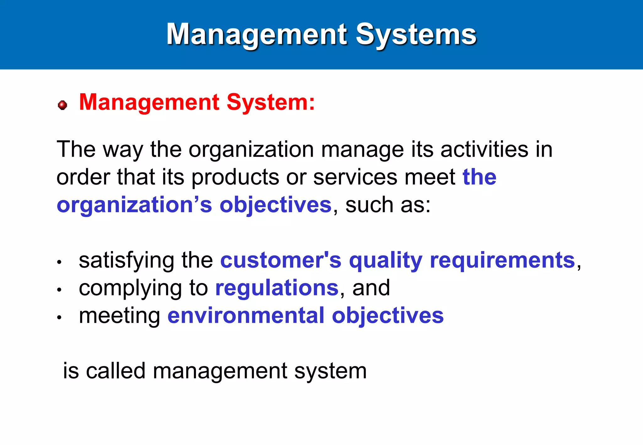Management Systems
Management System:
The way the organization manage its activities in
order that its products or services meet the
organization’s objectives, such as:
• satisfying the customer's quality requirements,
• complying to regulations, and
• meeting environmental objectives
is called management system
 