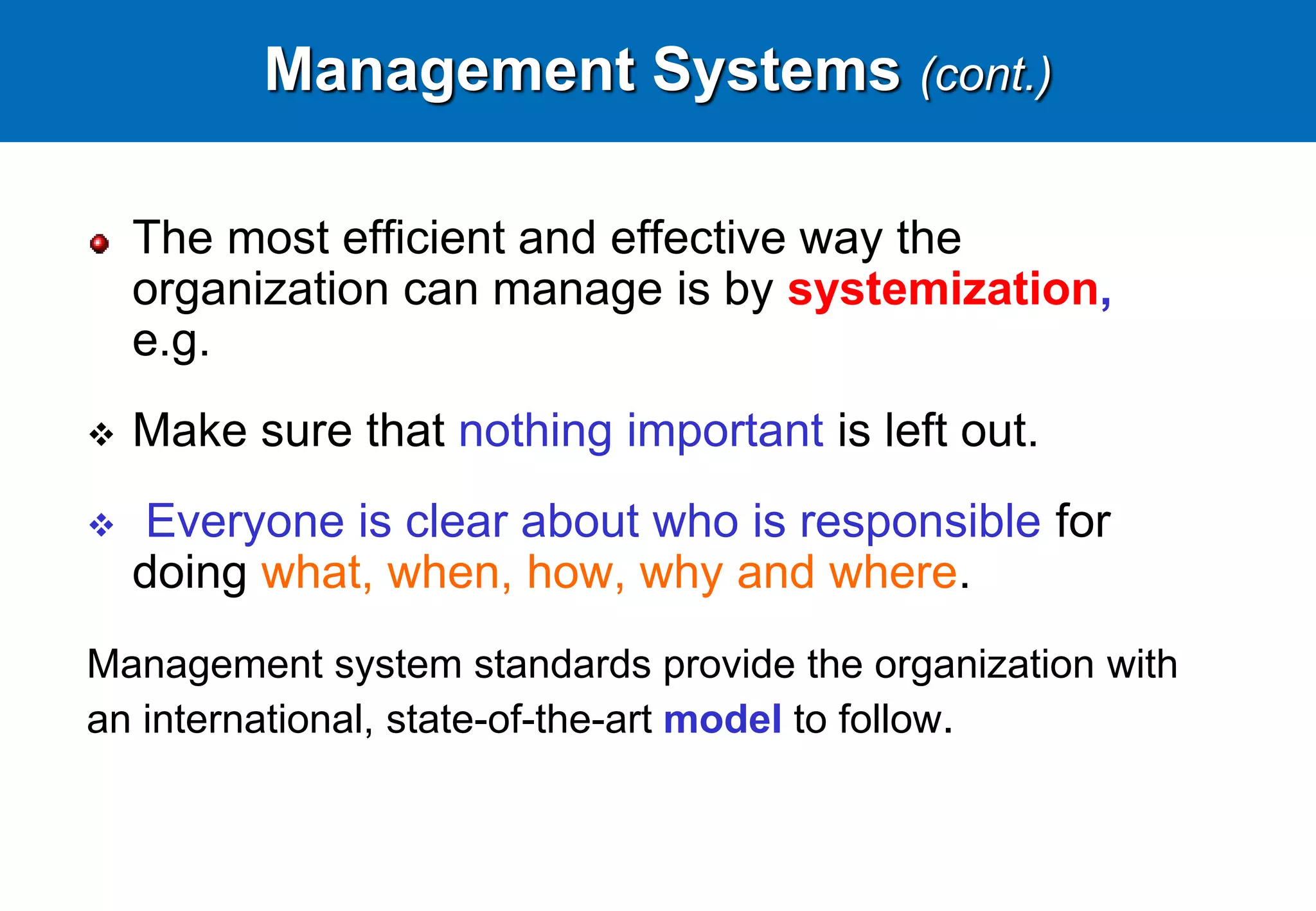 Management Systems (cont.)
The most efficient and effective way the
organization can manage is by systemization,
e.g.
 Make sure that nothing important is left out.
 Everyone is clear about who is responsible for
doing what, when, how, why and where.
Management system standards provide the organization with
an international, state-of-the-art model to follow.
 