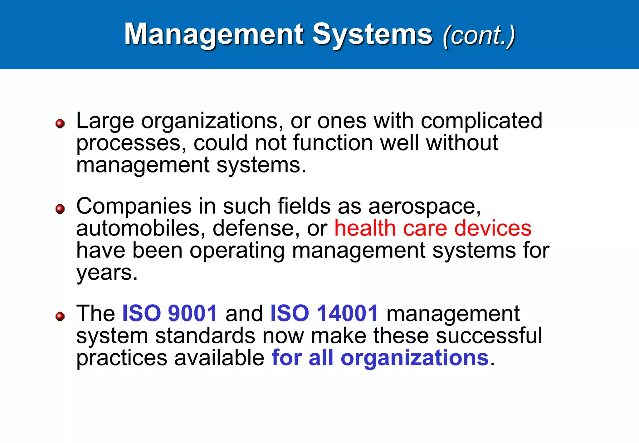 Management Systems (cont.)
Large organizations, or ones with complicated
processes, could not function well without
management systems.
Companies in such fields as aerospace,
automobiles, defense, or health care devices
have been operating management systems for
years.
The ISO 9001 and ISO 14001 management
system standards now make these successful
practices available for all organizations.
 