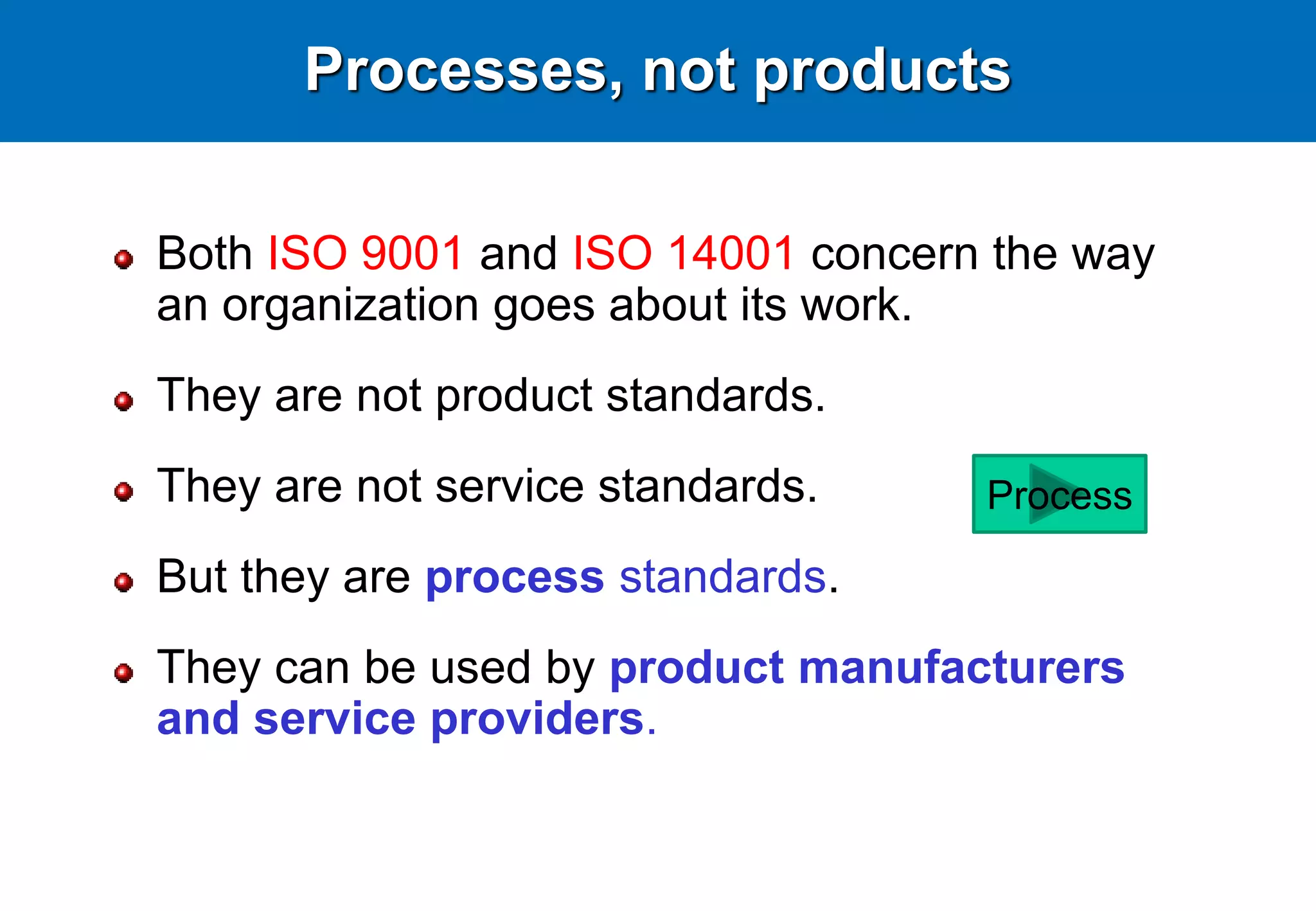 Processes, not products
Both ISO 9001 and ISO 14001 concern the way
an organization goes about its work.
They are not product standards.
They are not service standards.
But they are process standards.
They can be used by product manufacturers
and service providers.
Process
 
