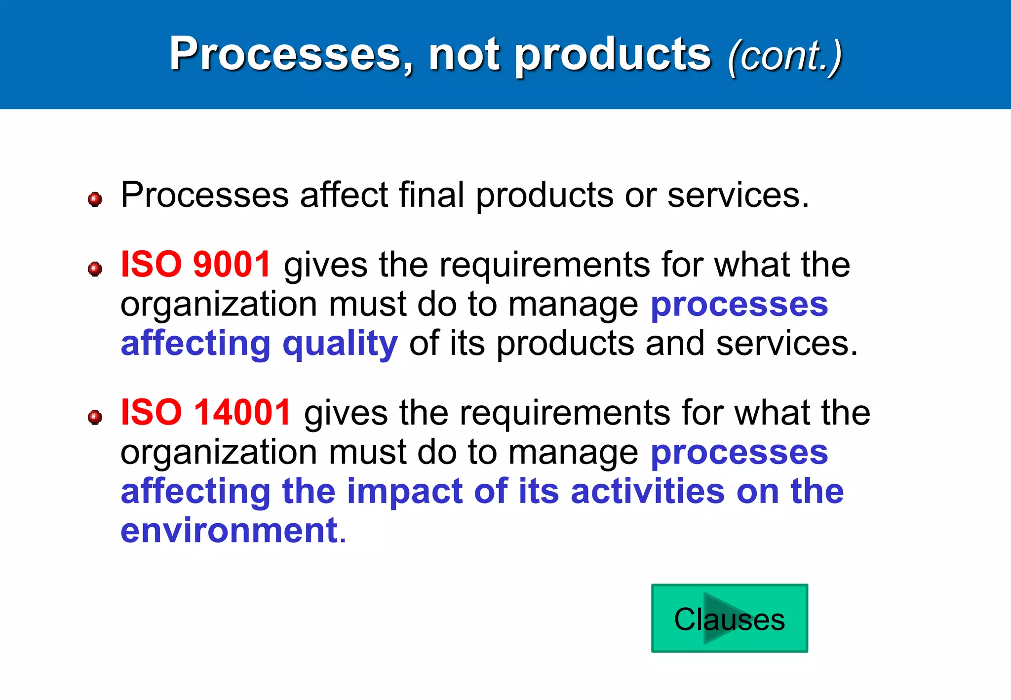 Processes, not products (cont.)
Processes affect final products or services.
ISO 9001 gives the requirements for what the
organization must do to manage processes
affecting quality of its products and services.
ISO 14001 gives the requirements for what the
organization must do to manage processes
affecting the impact of its activities on the
environment.
Clauses
 