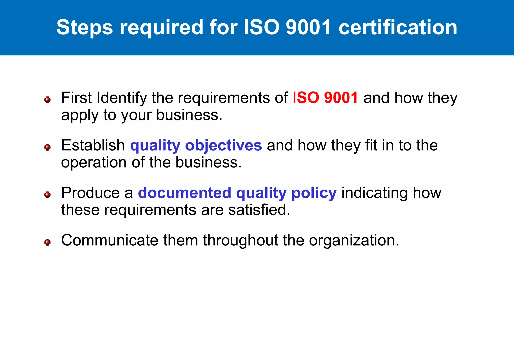 First Identify the requirements of ISO 9001 and how they
apply to your business.
Establish quality objectives and how they fit in to the
operation of the business.
Produce a documented quality policy indicating how
these requirements are satisfied.
Communicate them throughout the organization.
Steps required for ISO 9001 certification
 