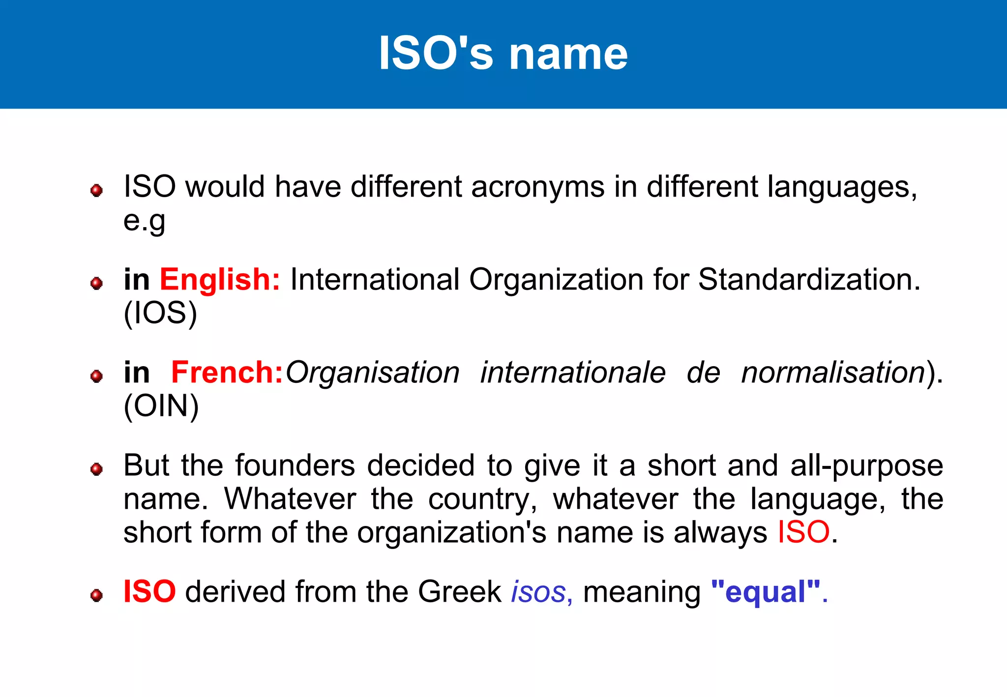 ISO would have different acronyms in different languages,
e.g
in English: International Organization for Standardization.
(IOS)
in French:Organisation internationale de normalisation).
(OIN)
But the founders decided to give it a short and all-purpose
name. Whatever the country, whatever the language, the
short form of the organization's name is always ISO.
ISO derived from the Greek isos, meaning "equal".
ISO's name
 