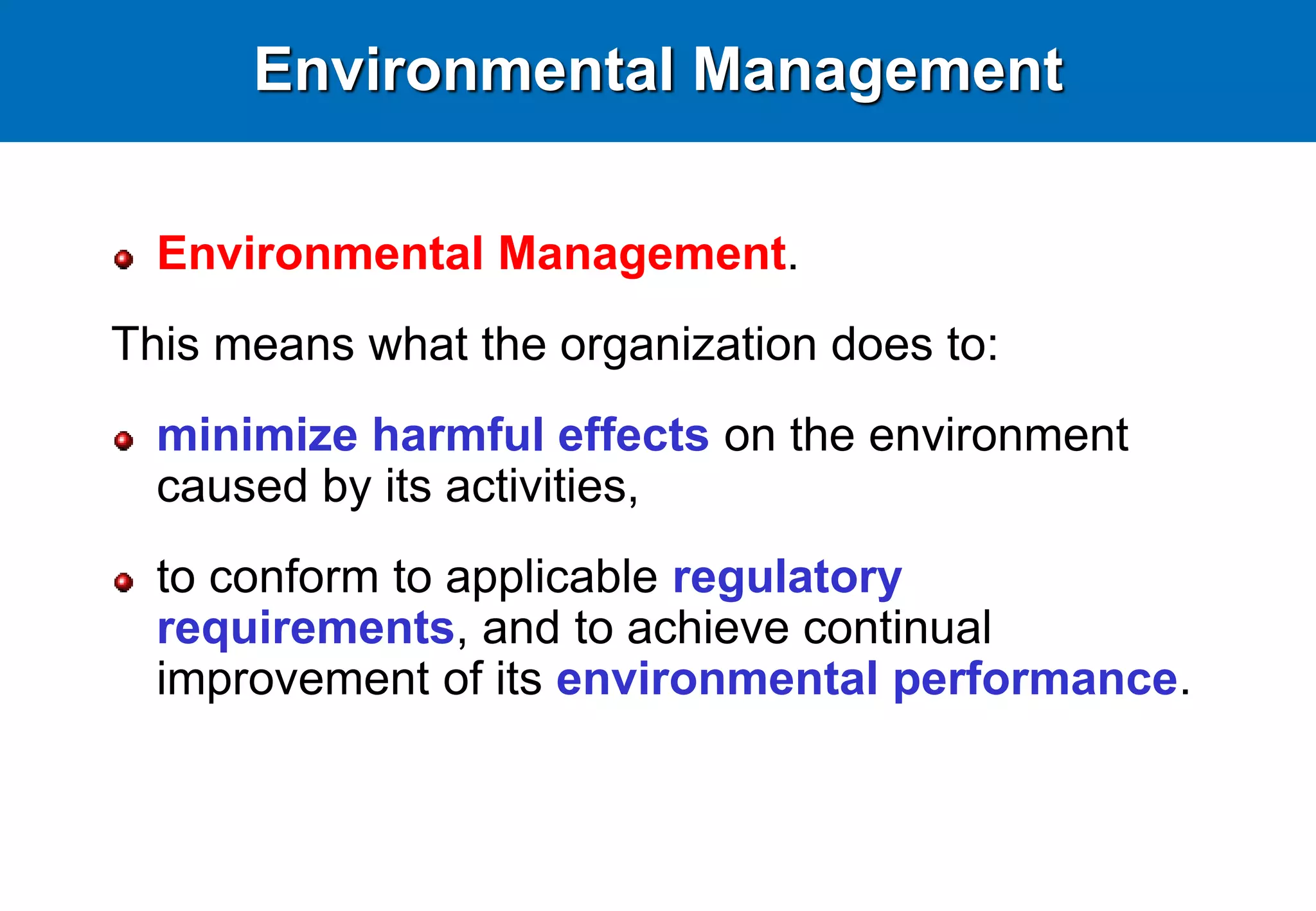 Environmental Management
Environmental Management.
This means what the organization does to:
minimize harmful effects on the environment
caused by its activities,
to conform to applicable regulatory
requirements, and to achieve continual
improvement of its environmental performance.
 