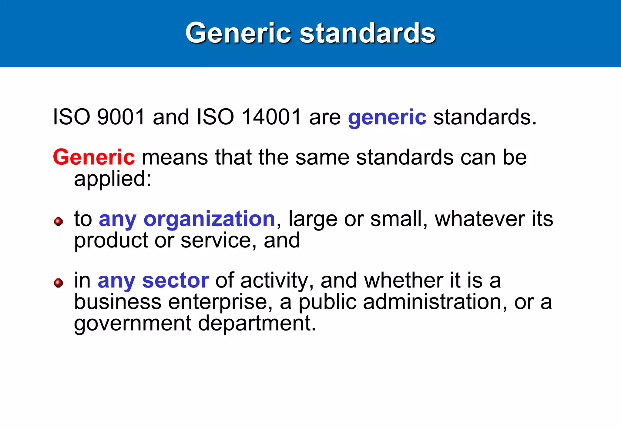Generic standards
ISO 9001 and ISO 14001 are generic standards.
Generic means that the same standards can be
applied:
to any organization, large or small, whatever its
product or service, and
in any sector of activity, and whether it is a
business enterprise, a public administration, or a
government department.
 