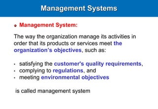 Management Systems
Management System:
The way the organization manage its activities in
order that its products or services meet the
organization’s objectives, such as:
• satisfying the customer's quality requirements,
• complying to regulations, and
• meeting environmental objectives
is called management system
 