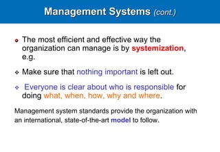 Management Systems (cont.)
The most efficient and effective way the
organization can manage is by systemization,
e.g.
 Make sure that nothing important is left out.
 Everyone is clear about who is responsible for
doing what, when, how, why and where.
Management system standards provide the organization with
an international, state-of-the-art model to follow.
 