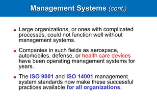 Management Systems (cont.)
Large organizations, or ones with complicated
processes, could not function well without
management systems.
Companies in such fields as aerospace,
automobiles, defense, or health care devices
have been operating management systems for
years.
The ISO 9001 and ISO 14001 management
system standards now make these successful
practices available for all organizations.
 