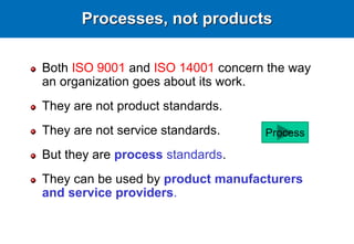Processes, not products
Both ISO 9001 and ISO 14001 concern the way
an organization goes about its work.
They are not product standards.
They are not service standards.
But they are process standards.
They can be used by product manufacturers
and service providers.
Process
 