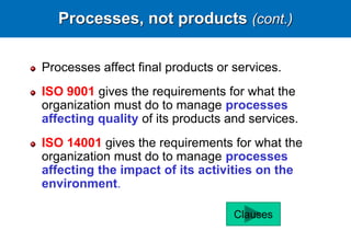 Processes, not products (cont.)
Processes affect final products or services.
ISO 9001 gives the requirements for what the
organization must do to manage processes
affecting quality of its products and services.
ISO 14001 gives the requirements for what the
organization must do to manage processes
affecting the impact of its activities on the
environment.
Clauses
 