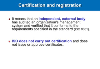 Certification and registration
It means that an independent, external body
has audited an organization's management
system and verified that it conforms to the
requirements specified in the standard (ISO 9001).
ISO does not carry out certification and does
not issue or approve certificates,
 