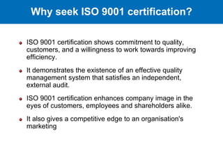 ISO 9001 certification shows commitment to quality,
customers, and a willingness to work towards improving
efficiency.
It demonstrates the existence of an effective quality
management system that satisfies an independent,
external audit.
ISO 9001 certification enhances company image in the
eyes of customers, employees and shareholders alike.
It also gives a competitive edge to an organisation's
marketing
Why seek ISO 9001 certification?
 