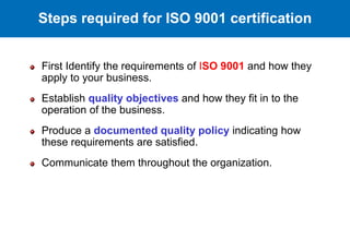 First Identify the requirements of ISO 9001 and how they
apply to your business.
Establish quality objectives and how they fit in to the
operation of the business.
Produce a documented quality policy indicating how
these requirements are satisfied.
Communicate them throughout the organization.
Steps required for ISO 9001 certification
 