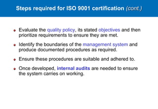 Evaluate the quality policy, its stated objectives and then
prioritize requirements to ensure they are met.
Identify the boundaries of the management system and
produce documented procedures as required.
Ensure these procedures are suitable and adhered to.
Once developed, internal audits are needed to ensure
the system carries on working.
Steps required for ISO 9001 certification (cont.)
 