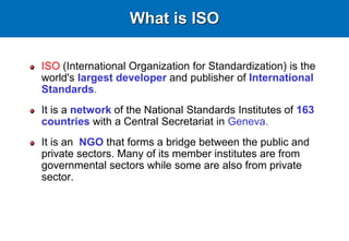 ISO (International Organization for Standardization) is the
world's largest developer and publisher of International
Standards.
It is a network of the National Standards Institutes of 163
countries with a Central Secretariat in Geneva.
It is an NGO that forms a bridge between the public and
private sectors. Many of its member institutes are from
governmental sectors while some are also from private
sector.
What is ISO
 