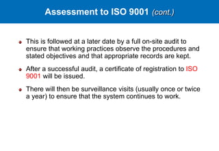 This is followed at a later date by a full on-site audit to
ensure that working practices observe the procedures and
stated objectives and that appropriate records are kept.
After a successful audit, a certificate of registration to ISO
9001 will be issued.
There will then be surveillance visits (usually once or twice
a year) to ensure that the system continues to work.
Assessment to ISO 9001 (cont.)
 