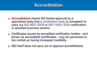 Accreditation
Accreditation means the formal approval by a
specialized body that a certification body is competent to
carry out ISO 9001:2008 or ISO 14001:2004 certification
in specified business sectors.
Certificates issued by accredited certification bodies - and
known as accredited certificates - may be perceived on
the market as having increased credibility.
ISO itself does not carry out or approve accreditations.
 