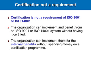 Certification not a requirement
Certification is not a requirement of ISO 9001
or ISO 14001.
The organization can implement and benefit from
an ISO 9001 or ISO 14001 system without having
it certified.
The organization can implement them for the
internal benefits without spending money on a
certification programme.
 