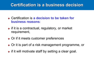 Certification is a business decision
Certification is a decision to be taken for
business reasons:
if it is a contractual, regulatory, or market
requirement,
Or if it meets customer preferences
Or it is part of a risk management programme, or
if it will motivate staff by setting a clear goal.
 
