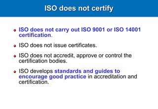 ISO does not certify
ISO does not carry out ISO 9001 or ISO 14001
certification.
ISO does not issue certificates.
ISO does not accredit, approve or control the
certification bodies.
ISO develops standards and guides to
encourage good practice in accreditation and
certification.
 