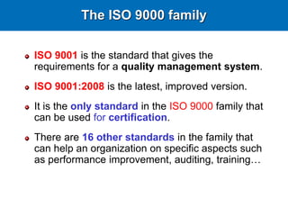 The ISO 9000 family
ISO 9001 is the standard that gives the
requirements for a quality management system.
ISO 9001:2008 is the latest, improved version.
It is the only standard in the ISO 9000 family that
can be used for certification.
There are 16 other standards in the family that
can help an organization on specific aspects such
as performance improvement, auditing, training…
 