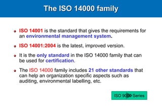 The ISO 14000 family
ISO 14001 is the standard that gives the requirements for
an environmental management system.
ISO 14001:2004 is the latest, improved version.
It is the only standard in the ISO 14000 family that can
be used for certification.
The ISO 14000 family includes 21 other standards that
can help an organization specific aspects such as
auditing, environmental labelling, etc.
ISO 9000 Series
 