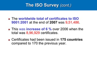 The ISO Survey (cont.)
The worldwide total of certificates to ISO
9001:2001 at the end of 2007 was 9,51,486.
This was increase of 6 % over 2006 when the
total was 8,96,929 certificates.
Certificates had been issued in 175 countries
compared to 170 the previous year.
 