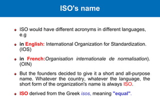 ISO would have different acronyms in different languages,
e.g
in English: International Organization for Standardization.
(IOS)
in French:Organisation internationale de normalisation).
(OIN)
But the founders decided to give it a short and all-purpose
name. Whatever the country, whatever the language, the
short form of the organization's name is always ISO.
ISO derived from the Greek isos, meaning "equal".
ISO's name
 