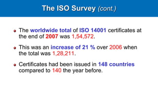 The ISO Survey (cont.)
The worldwide total of ISO 14001 certificates at
the end of 2007 was 1,54,572.
This was an increase of 21 % over 2006 when
the total was 1,28,211.
Certificates had been issued in 148 countries
compared to 140 the year before.
 