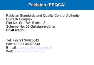 Pakistan Standards and Quality Control Authority
PSQCA Complex
Plot No. St - 7/A, Block - 3
Scheme No. 36 Gulistan-e-Johar
PK-Karachi
Tel: +92 21 34023842
Fax: +92 21 34023843
E-mail: psqcadg@super.net.pk
Web: www.psqca.com.pk
Pakistan (PSQCA)
 