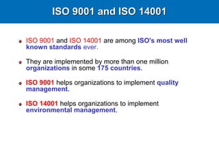 ISO 9001 and ISO 14001
ISO 9001 and ISO 14001 are among ISO's most well
known standards ever.
They are implemented by more than one million
organizations in some 175 countries.
ISO 9001 helps organizations to implement quality
management.
ISO 14001 helps organizations to implement
environmental management.
 